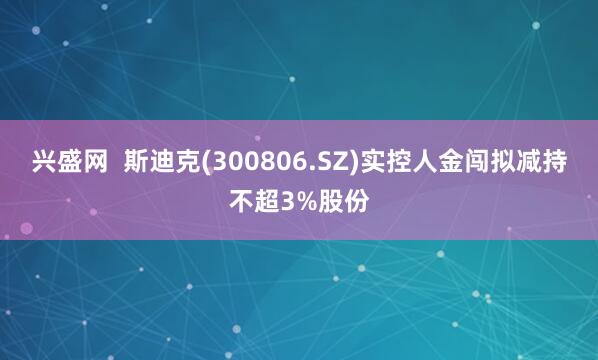兴盛网 斯迪克(300806.SZ)实控人金闯拟减持不超3%股份