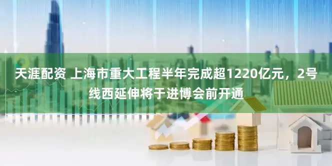 天涯配资 上海市重大工程半年完成超1220亿元，2号线西延伸将于进博会前开通
