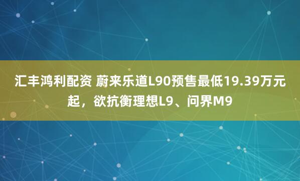 汇丰鸿利配资 蔚来乐道L90预售最低19.39万元起，欲抗衡理想L9、问界M9