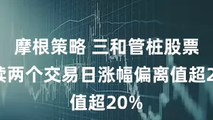 摩根策略 三和管桩股票连续两个交易日涨幅偏离值超20%