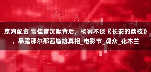 京海配资 雷佳音沉默背后，杨幂不谈《长安的荔枝》，暴露那尔那茜尴尬真相_电影节_观众_花木兰