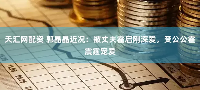 天汇网配资 郭晶晶近况：被丈夫霍启刚深爱，受公公霍震霆宠爱