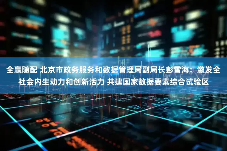 全赢随配 北京市政务服务和数据管理局副局长彭雪海：激发全社会内生动力和创新活力 共建国家数据要素综合试验区