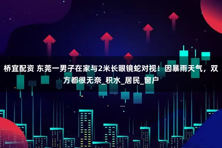 桥宜配资 东莞一男子在家与2米长眼镜蛇对视！因暴雨天气，双方都很无奈_积水_居民_窗户