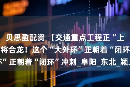 贝思盈配资 【交通重点工程正“上新”】特大桥即将合龙!这个“大外环”正朝着“闭环”冲刺_阜阳_东北_颍上