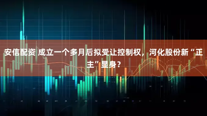 安信配资 成立一个多月后拟受让控制权,河化股份新“正主”显身?