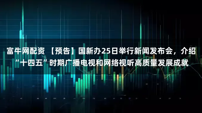富牛网配资 【预告】国新办25日举行新闻发布会，介绍“十四五”时期广播电视和网络视听高质量发展成就
