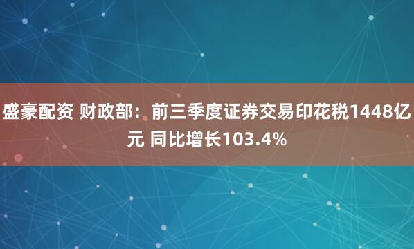 盛豪配资 财政部:前三季度证券交易印花税1448亿元 同比增长103.4%