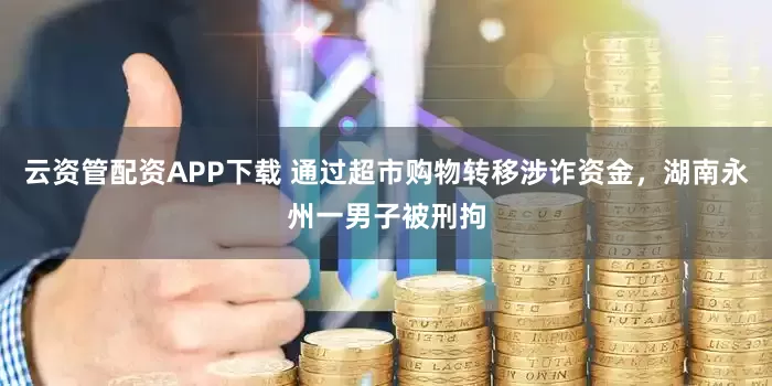 云资管配资APP下载 通过超市购物转移涉诈资金，湖南永州一男子被刑拘
