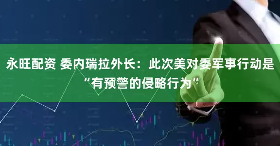 永旺配资 委内瑞拉外长：此次美对委军事行动是“有预警的侵略行为”