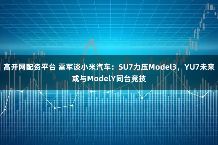 高开网配资平台 雷军谈小米汽车:SU7力压Model3,YU7未来或与ModelY同台竞技