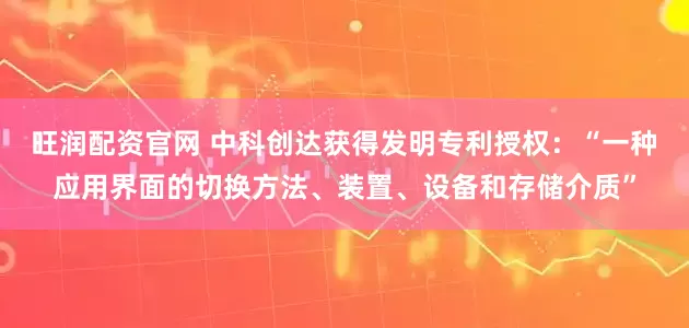 旺润配资官网 中科创达获得发明专利授权：“一种应用界面的切换方法、装置、设备和存储介质”