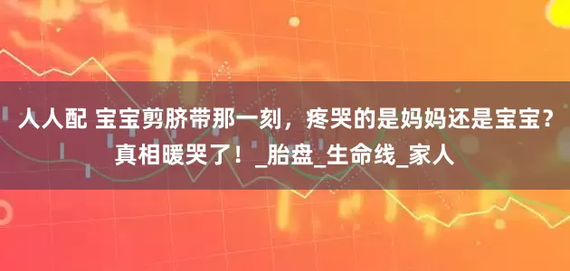人人配 宝宝剪脐带那一刻，疼哭的是妈妈还是宝宝？真相暖哭了！_胎盘_生命线_家人