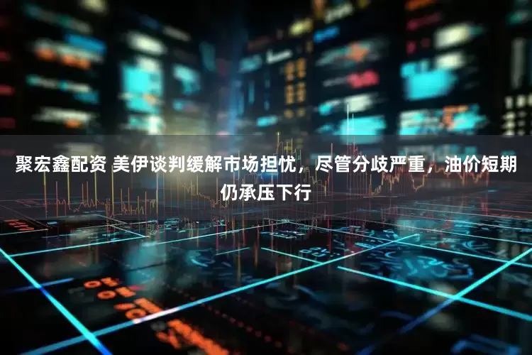 聚宏鑫配资 美伊谈判缓解市场担忧，尽管分歧严重，油价短期仍承压下行