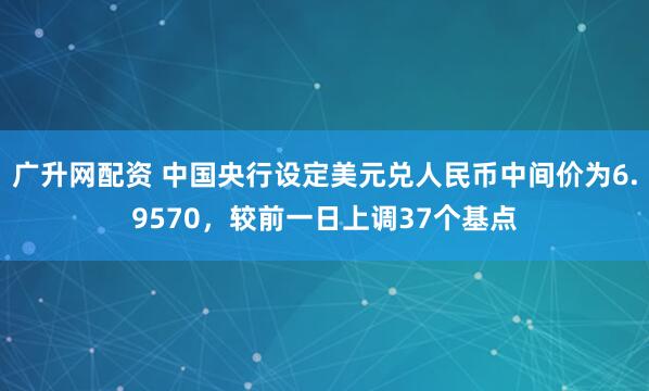 广升网配资 中国央行设定美元兑人民币中间价为6.9570，较前一日上调37个基点